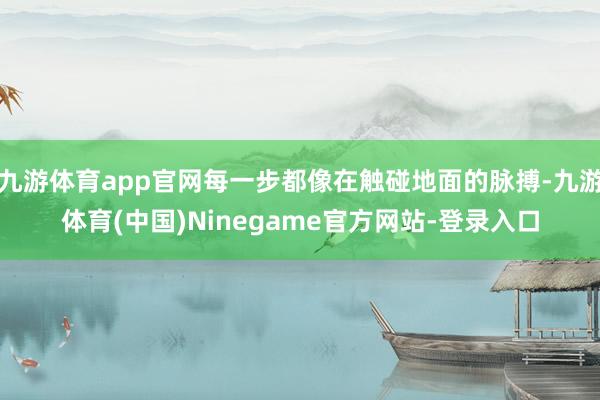 九游体育app官网每一步都像在触碰地面的脉搏-九游体育(中国)Ninegame官方网站-登录入口