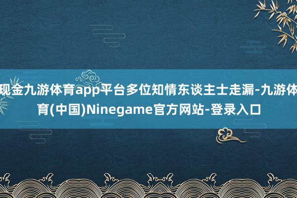 现金九游体育app平台多位知情东谈主士走漏-九游体育(中国)Ninegame官方网站-登录入口