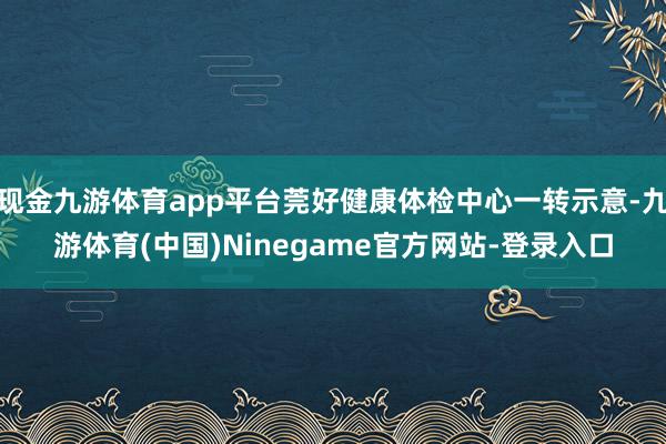 现金九游体育app平台莞好健康体检中心一转示意-九游体育(中国)Ninegame官方网站-登录入口