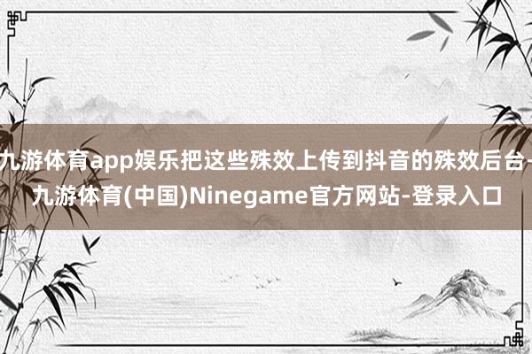 九游体育app娱乐把这些殊效上传到抖音的殊效后台-九游体育(中国)Ninegame官方网站-登录入口