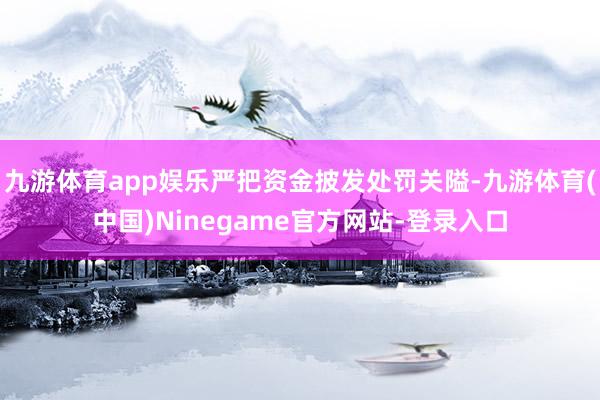 九游体育app娱乐严把资金披发处罚关隘-九游体育(中国)Ninegame官方网站-登录入口