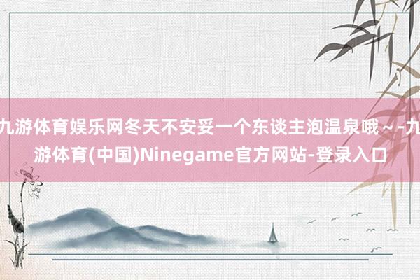 九游体育娱乐网冬天不安妥一个东谈主泡温泉哦～-九游体育(中国)Ninegame官方网站-登录入口