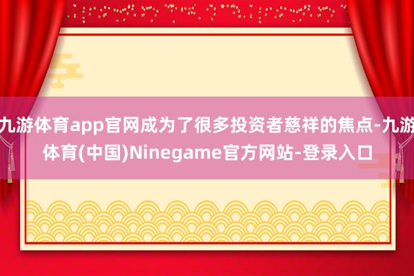 九游体育app官网成为了很多投资者慈祥的焦点-九游体育(中国)Ninegame官方网站-登录入口