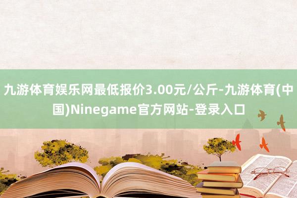 九游体育娱乐网最低报价3.00元/公斤-九游体育(中国)Ninegame官方网站-登录入口