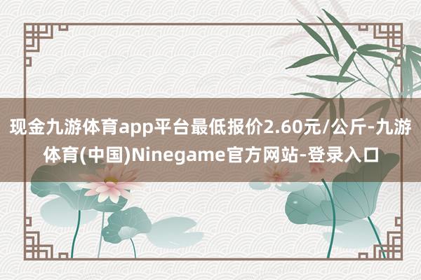 现金九游体育app平台最低报价2.60元/公斤-九游体育(中国)Ninegame官方网站-登录入口