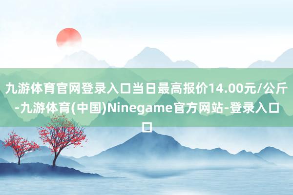 九游体育官网登录入口当日最高报价14.00元/公斤-九游体育(中国)Ninegame官方网站-登录入口