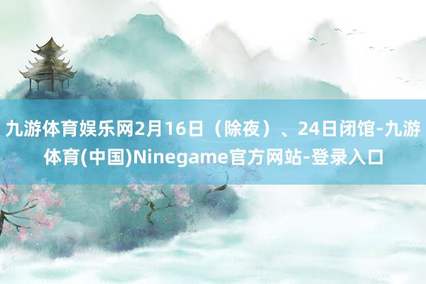 九游体育娱乐网2月16日(除夜)、24日闭馆-九游体育(中国)Ninegame官方网站-登录入口
