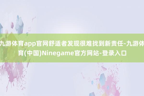 九游体育app官网舒适者发现很难找到新责任-九游体育(中国)Ninegame官方网站-登录入口