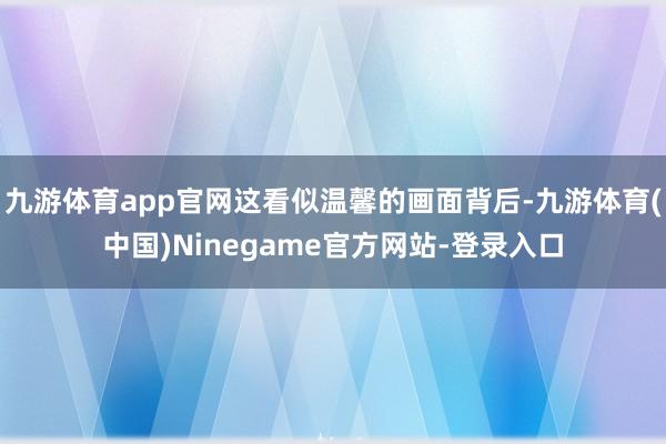 九游体育app官网这看似温馨的画面背后-九游体育(中国)Ninegame官方网站-登录入口