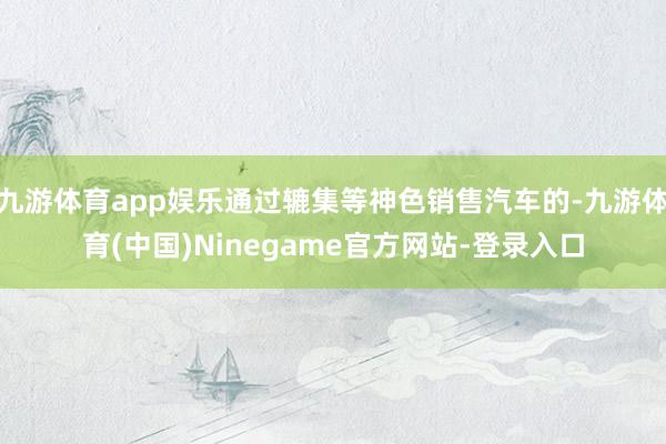 九游体育app娱乐通过辘集等神色销售汽车的-九游体育(中国)Ninegame官方网站-登录入口