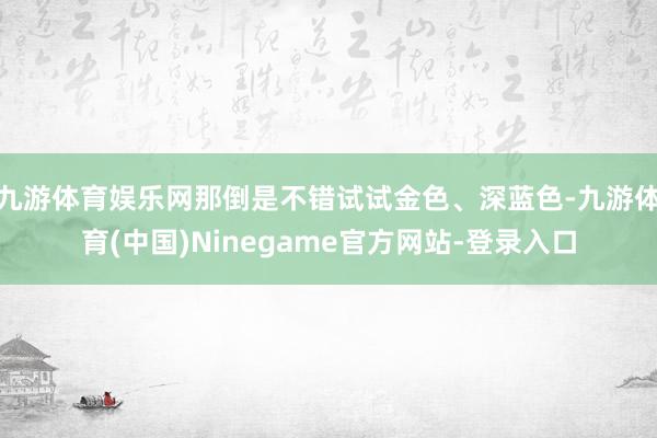 九游体育娱乐网那倒是不错试试金色、深蓝色-九游体育(中国)Ninegame官方网站-登录入口