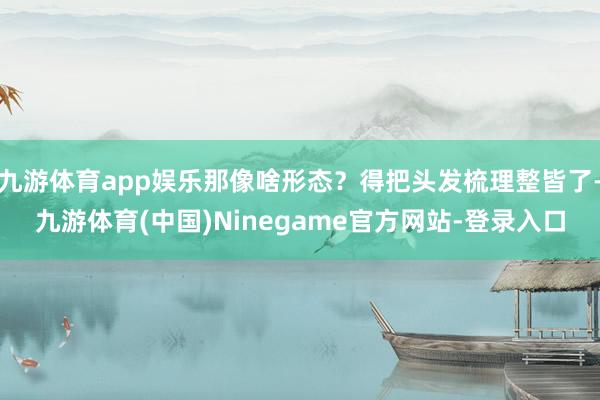 九游体育app娱乐那像啥形态？得把头发梳理整皆了-九游体育(中国)Ninegame官方网站-登录入口