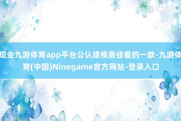 现金九游体育app平台公认建模最佳看的一款-九游体育(中国)Ninegame官方网站-登录入口