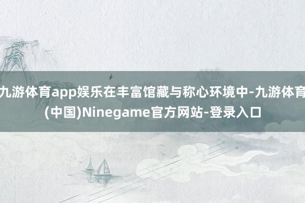 九游体育app娱乐在丰富馆藏与称心环境中-九游体育(中国)Ninegame官方网站-登录入口