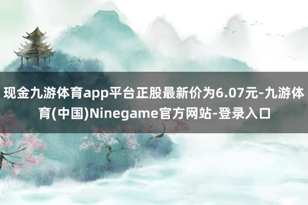 现金九游体育app平台正股最新价为6.07元-九游体育(中国)Ninegame官方网站-登录入口