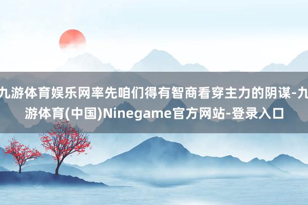 九游体育娱乐网率先咱们得有智商看穿主力的阴谋-九游体育(中国)Ninegame官方网站-登录入口