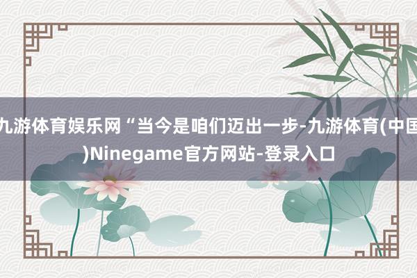 九游体育娱乐网“当今是咱们迈出一步-九游体育(中国)Ninegame官方网站-登录入口