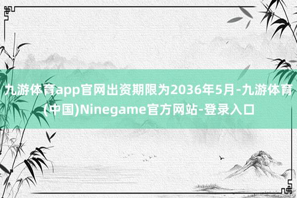 九游体育app官网出资期限为2036年5月-九游体育(中国)Ninegame官方网站-登录入口
