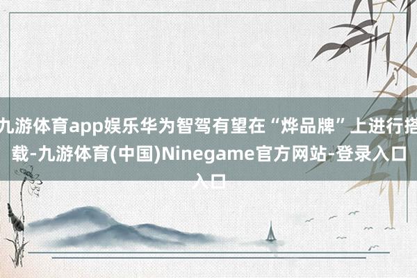 九游体育app娱乐华为智驾有望在“烨品牌”上进行搭载-九游体育(中国)Ninegame官方网站-登录入口