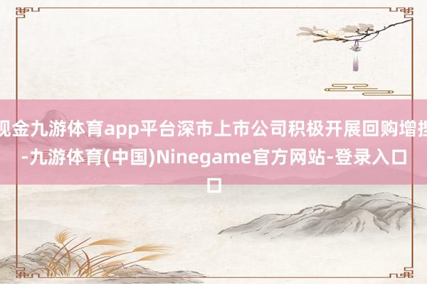 现金九游体育app平台深市上市公司积极开展回购增捏-九游体育(中国)Ninegame官方网站-登录入口