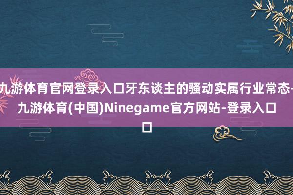 九游体育官网登录入口牙东谈主的骚动实属行业常态-九游体育(中国)Ninegame官方网站-登录入口