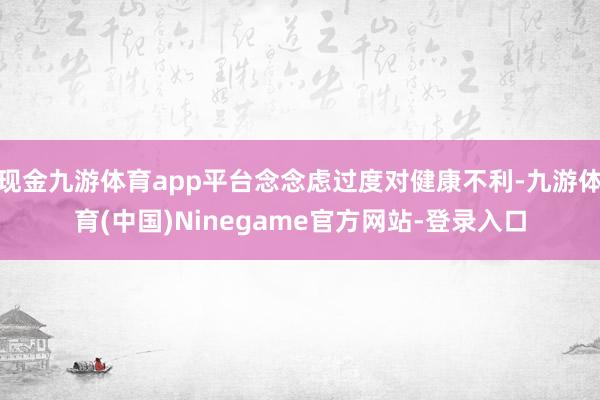 现金九游体育app平台念念虑过度对健康不利-九游体育(中国)Ninegame官方网站-登录入口