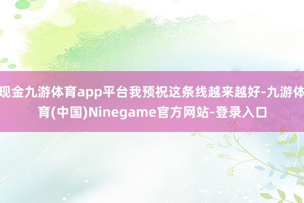 现金九游体育app平台我预祝这条线越来越好-九游体育(中国)Ninegame官方网站-登录入口