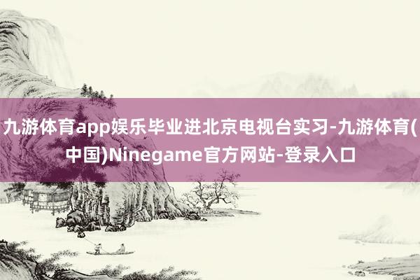 九游体育app娱乐毕业进北京电视台实习-九游体育(中国)Ninegame官方网站-登录入口