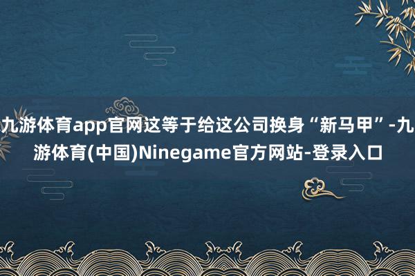 九游体育app官网这等于给这公司换身“新马甲”-九游体育(中国)Ninegame官方网站-登录入口