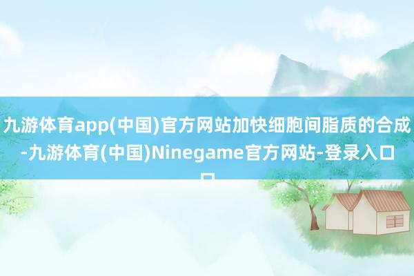 九游体育app(中国)官方网站加快细胞间脂质的合成-九游体育(中国)Ninegame官方网站-登录入口
