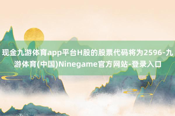 现金九游体育app平台H股的股票代码将为2596-九游体育(中国)Ninegame官方网站-登录入口