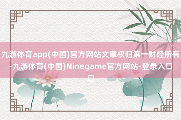 九游体育app(中国)官方网站文章权归第一财经所有-九游体育(中国)Ninegame官方网站-登录入口
