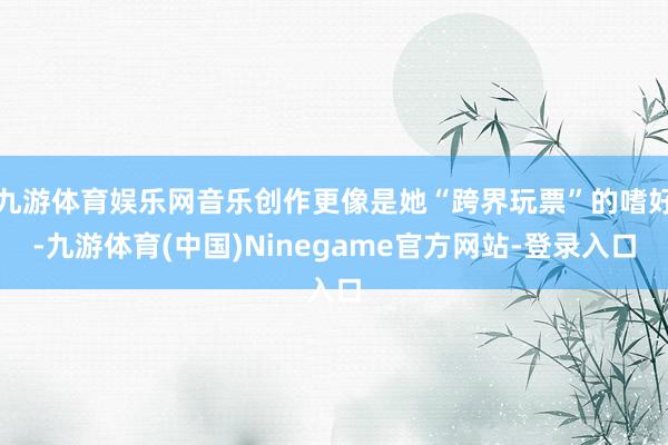九游体育娱乐网音乐创作更像是她“跨界玩票”的嗜好-九游体育(中国)Ninegame官方网站-登录入口
