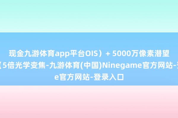 现金九游体育app平台OIS)+ 5000万像素潜望式长焦(5倍光学变焦-九游体育(中国)Ninegame官方网站-登录入口