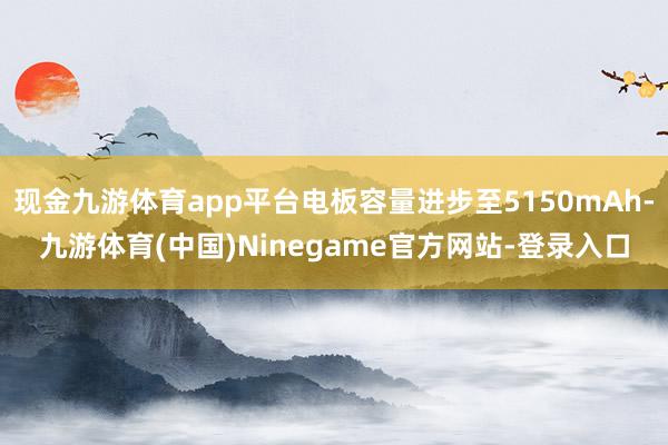 现金九游体育app平台电板容量进步至5150mAh-九游体育(中国)Ninegame官方网站-登录入口