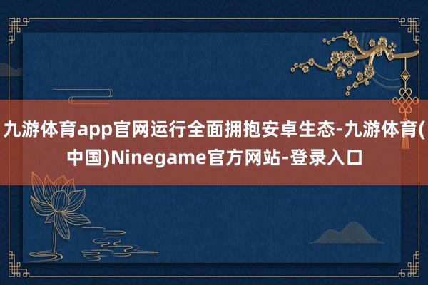 九游体育app官网运行全面拥抱安卓生态-九游体育(中国)Ninegame官方网站-登录入口