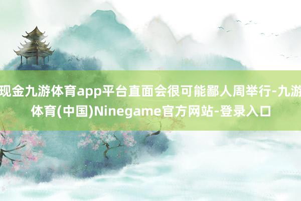 现金九游体育app平台直面会很可能鄙人周举行-九游体育(中国)Ninegame官方网站-登录入口
