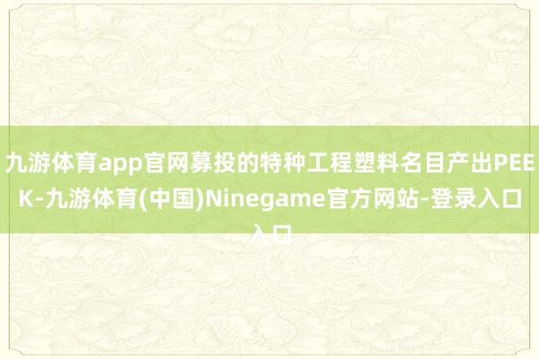 九游体育app官网募投的特种工程塑料名目产出PEEK-九游体育(中国)Ninegame官方网站-登录入口