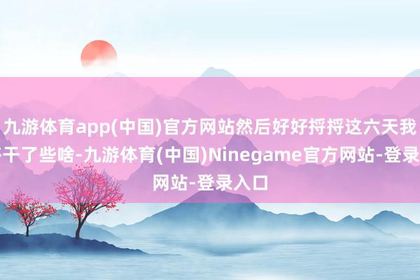 九游体育app(中国)官方网站然后好好捋捋这六天我方齐干了些啥-九游体育(中国)Ninegame官方网站-登录入口