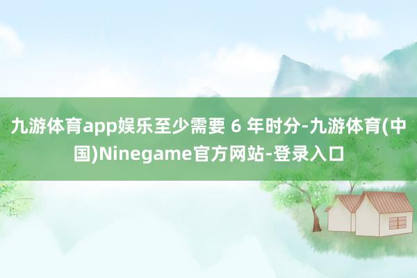九游体育app娱乐至少需要 6 年时分-九游体育(中国)Ninegame官方网站-登录入口