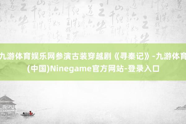 九游体育娱乐网参演古装穿越剧《寻秦记》-九游体育(中国)Ninegame官方网站-登录入口