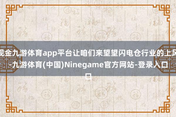 现金九游体育app平台让咱们来望望闪电仓行业的上风-九游体育(中国)Ninegame官方网站-登录入口