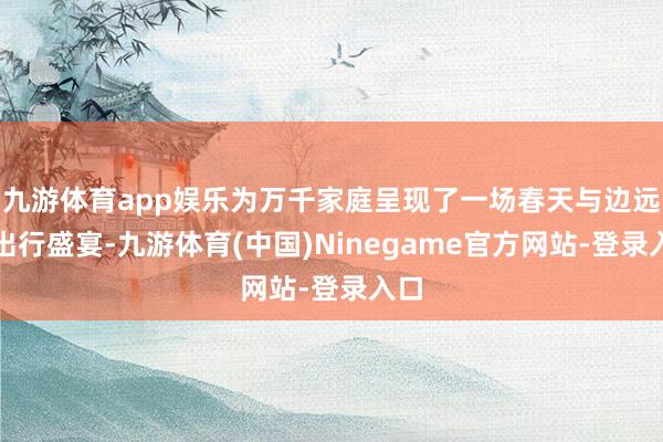 九游体育app娱乐为万千家庭呈现了一场春天与边远的出行盛宴-九游体育(中国)Ninegame官方网站-登录入口
