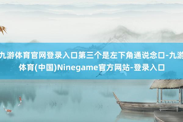 九游体育官网登录入口第三个是左下角通说念口-九游体育(中国)Ninegame官方网站-登录入口
