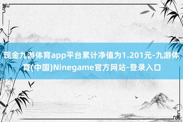 现金九游体育app平台累计净值为1.201元-九游体育(中国)Ninegame官方网站-登录入口