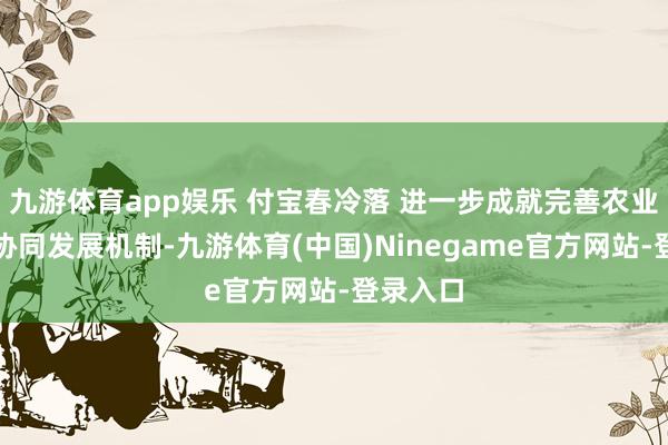 九游体育app娱乐 付宝春冷落 进一步成就完善农业产学研协同发展机制-九游体育(中国)Ninegame官方网站-登录入口