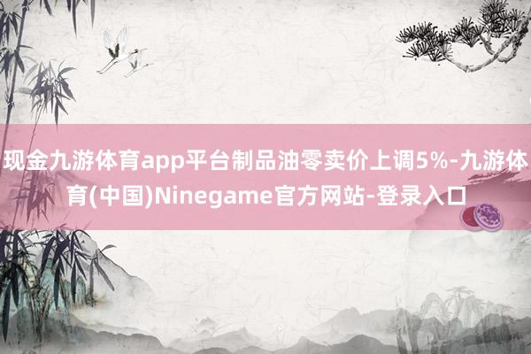 现金九游体育app平台制品油零卖价上调5%-九游体育(中国)Ninegame官方网站-登录入口