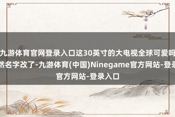 九游体育官网登录入口这30英寸的大电视全球可爱吗?诚然名字改了-九游体育(中国)Ninegame官方网站-登录入口