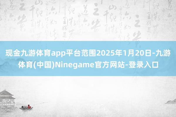 现金九游体育app平台范围2025年1月20日-九游体育(中国)Ninegame官方网站-登录入口