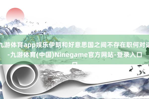 九游体育app娱乐伊朗和好意思国之间不存在职何对话-九游体育(中国)Ninegame官方网站-登录入口